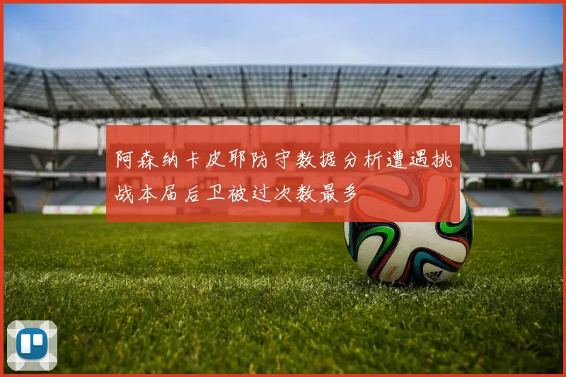 阿森纳卡皮耶防守数据分析遭遇挑战本届后卫被过次数最多