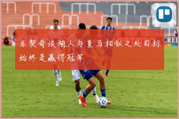 东契奇谈湖人与皇马相似之处目标始终是赢得冠军