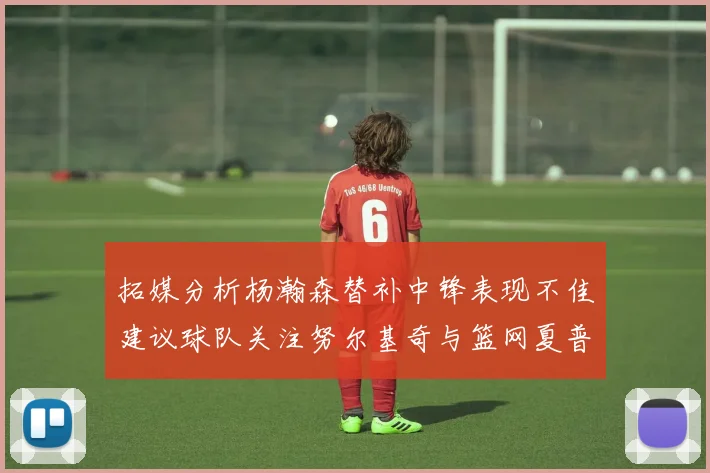 拓媒分析杨瀚森替补中锋表现不佳建议球队关注努尔基奇与篮网夏普
