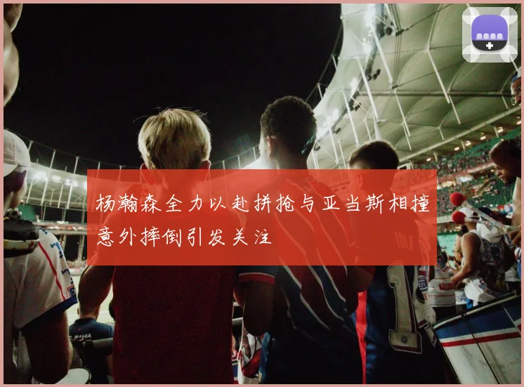 杨瀚森全力以赴拼抢与亚当斯相撞意外摔倒引发关注