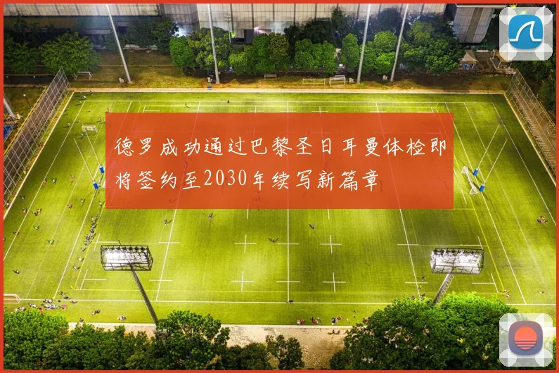德罗成功通过巴黎圣日耳曼体检即将签约至2030年续写新篇章