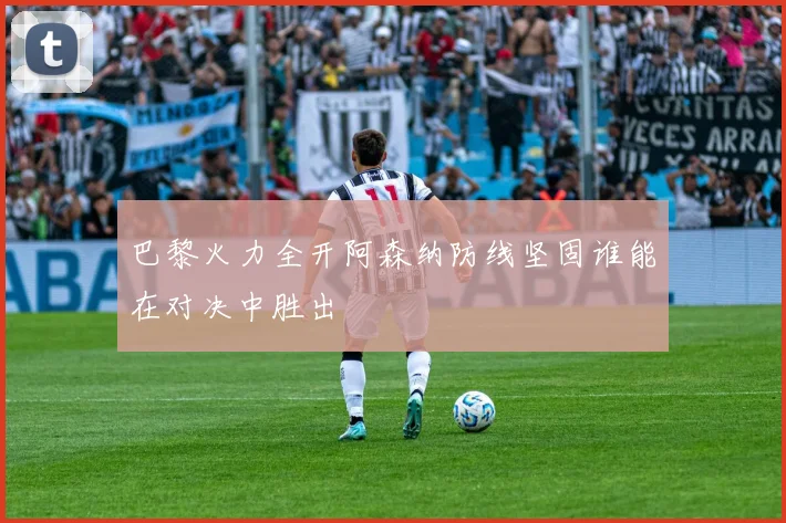 巴黎火力全开阿森纳防线坚固谁能在对决中胜出