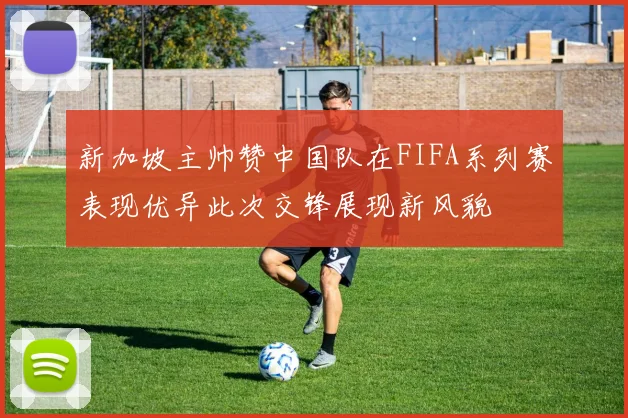 新加坡主帅赞中国队在FIFA系列赛表现优异此次交锋展现新风貌