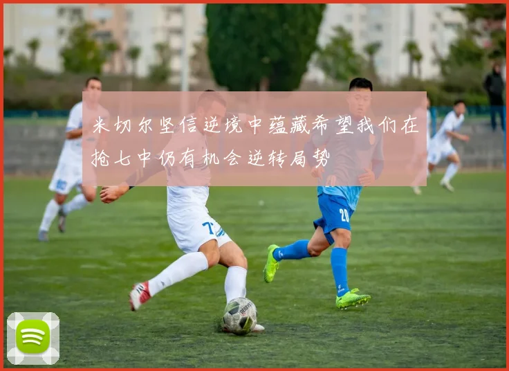 米切尔坚信逆境中蕴藏希望我们在抢七中仍有机会逆转局势