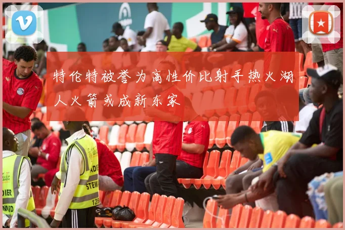 特伦特被誉为高性价比射手热火湖人火箭或成新东家