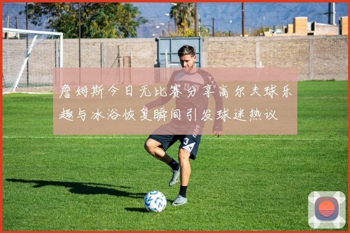 詹姆斯今日无比赛分享高尔夫球乐趣与冰浴恢复瞬间引发球迷热议