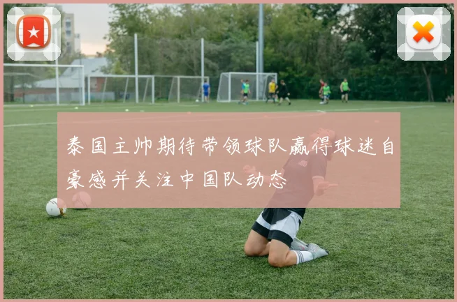 泰国主帅期待带领球队赢得球迷自豪感并关注中国队动态