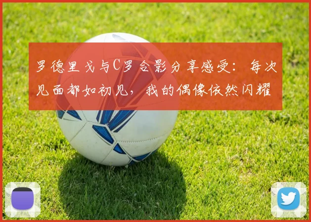 罗德里戈与C罗合影分享感受：每次见面都如初见，我的偶像依然闪耀