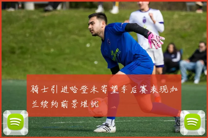 骑士引进哈登未寄望季后赛表现加兰续约前景堪忧
