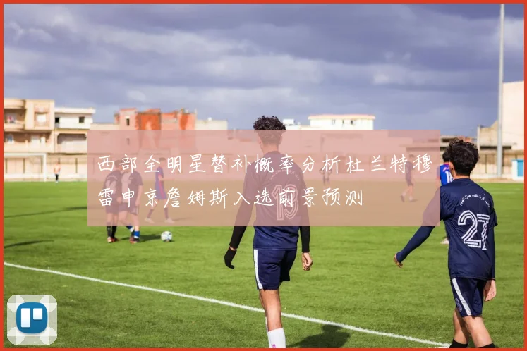 西部全明星替补概率分析杜兰特穆雷申京詹姆斯入选前景预测