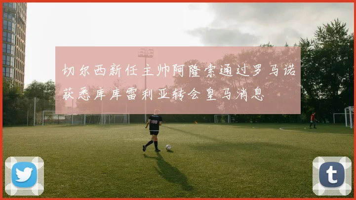 切尔西新任主帅阿隆索通过罗马诺获悉库库雷利亚转会皇马消息