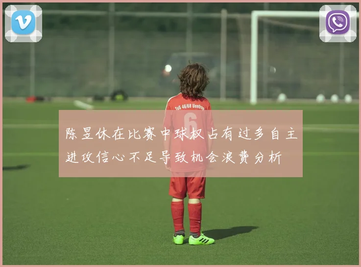 陈昱休在比赛中球权占有过多自主进攻信心不足导致机会浪费分析