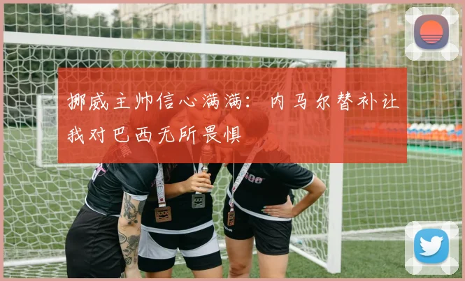 挪威主帅信心满满：内马尔替补让我对巴西无所畏惧