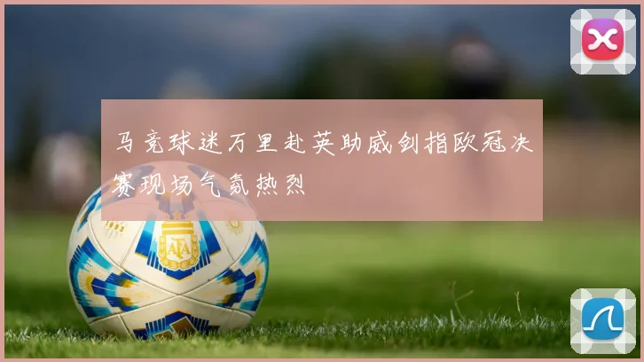 马竞球迷万里赴英助威剑指欧冠决赛现场气氛热烈