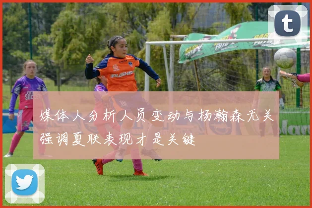 媒体人分析人员变动与杨瀚森无关强调夏联表现才是关键
