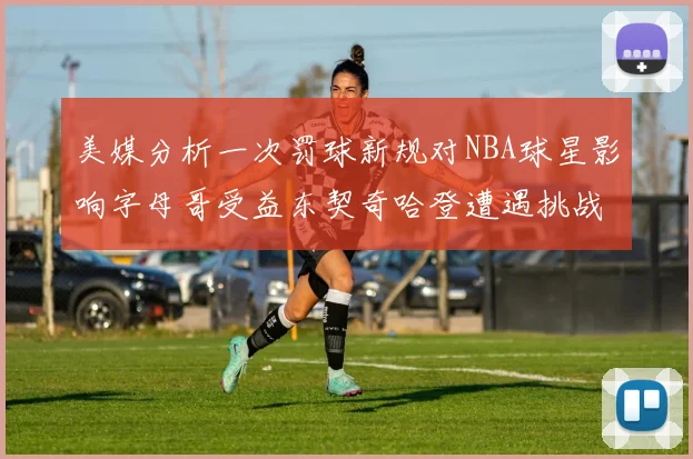 美媒分析一次罚球新规对NBA球星影响字母哥受益东契奇哈登遭遇挑战