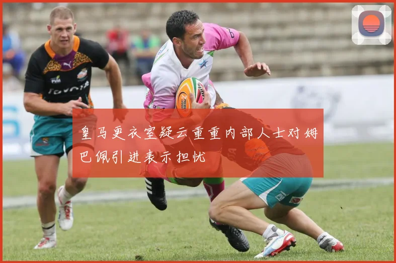 皇马更衣室疑云重重内部人士对姆巴佩引进表示担忧
