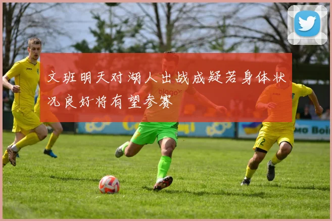文班明天对湖人出战成疑若身体状况良好将有望参赛