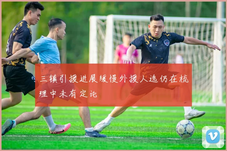 三镇引援进展缓慢外援人选仍在梳理中未有定论