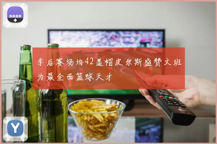 季后赛场均42盖帽皮尔斯盛赞文班为最全面篮球天才