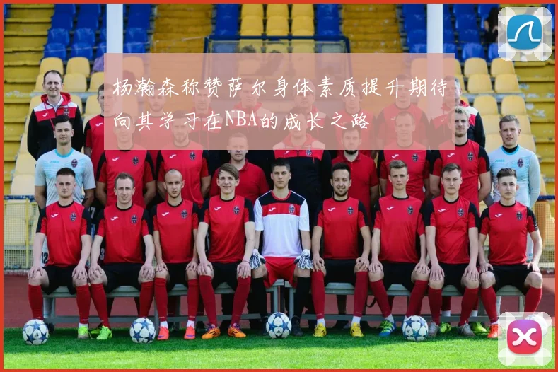 杨瀚森称赞萨尔身体素质提升期待向其学习在NBA的成长之路