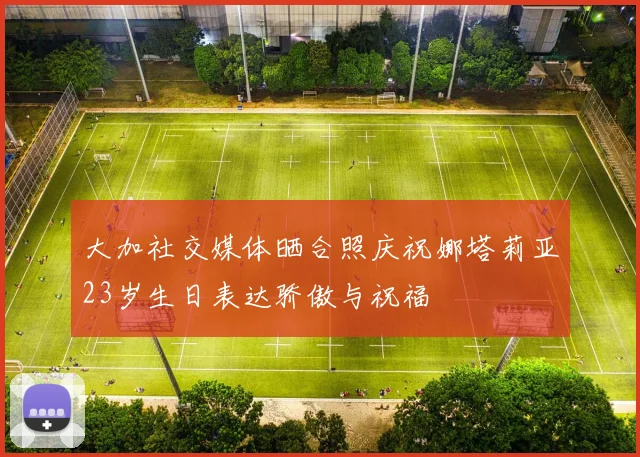 大加社交媒体晒合照庆祝娜塔莉亚23岁生日表达骄傲与祝福