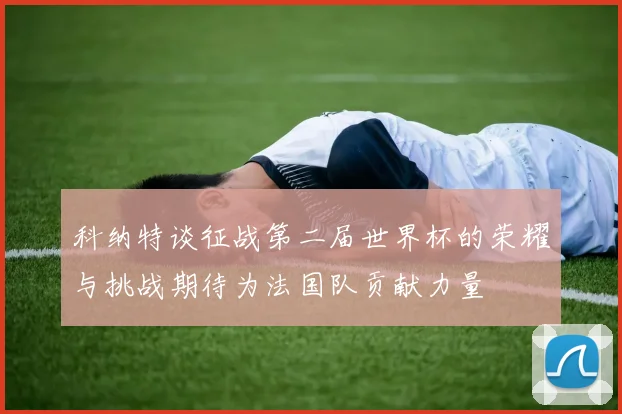 科纳特谈征战第二届世界杯的荣耀与挑战期待为法国队贡献力量